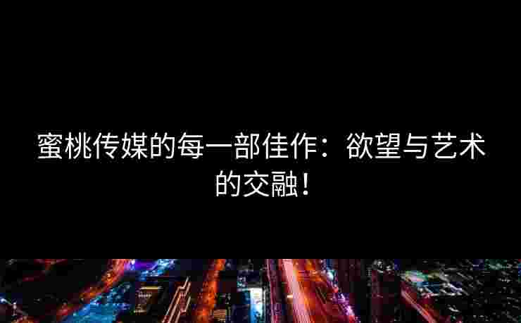 蜜桃传媒的每一部佳作：欲望与艺术的交融！