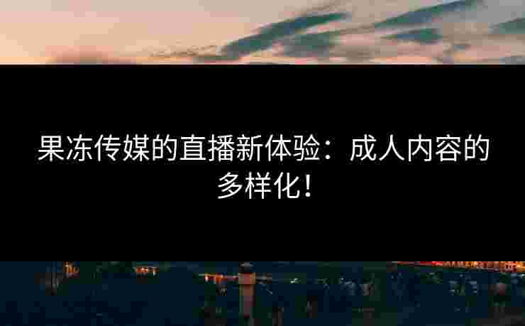 果冻传媒的直播新体验：成人内容的多样化！