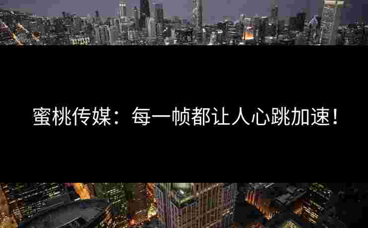 蜜桃传媒：每一帧都让人心跳加速！