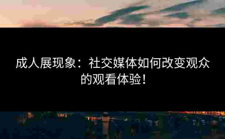 成人展现象：社交媒体如何改变观众的观看体验！