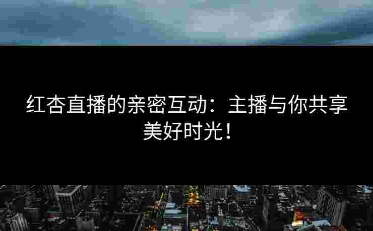 红杏直播的亲密互动：主播与你共享美好时光！