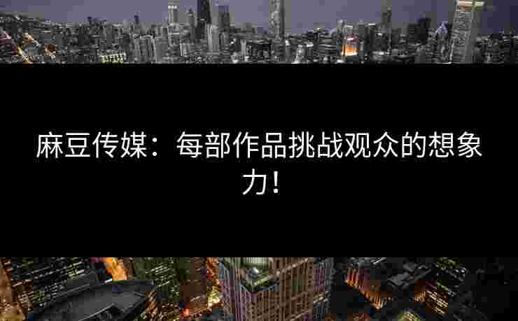 麻豆传媒：每部作品挑战观众的想象力！