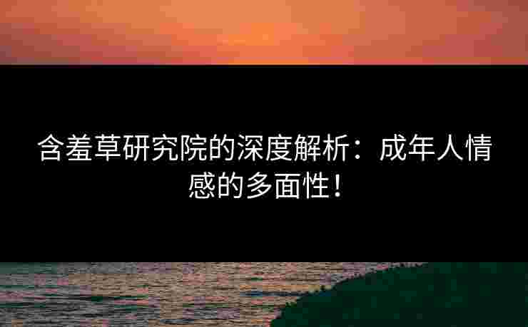 含羞草研究院的深度解析：成年人情感的多面性！