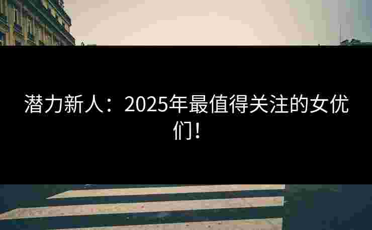 潜力新人：2025年最值得关注的女优们！