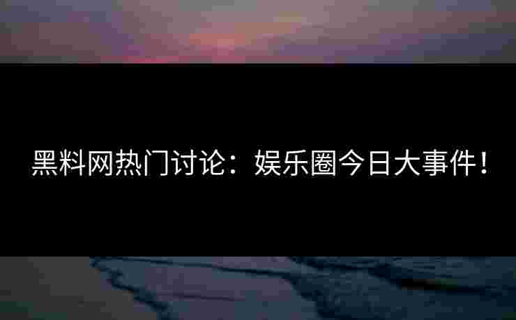 黑料网热门讨论：娱乐圈今日大事件！