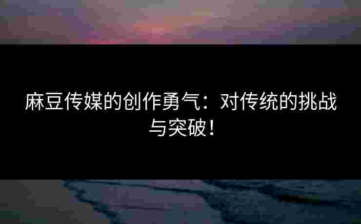 麻豆传媒的创作勇气：对传统的挑战与突破！