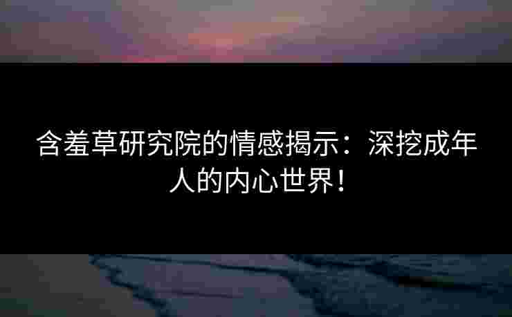 含羞草研究院的情感揭示：深挖成年人的内心世界！