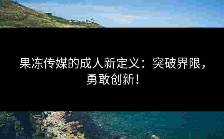 果冻传媒的成人新定义：突破界限，勇敢创新！