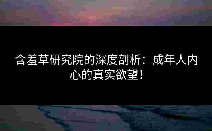 含羞草研究院的深度剖析：成年人内心的真实欲望！