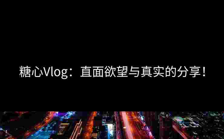 糖心Vlog：直面欲望与真实的分享！