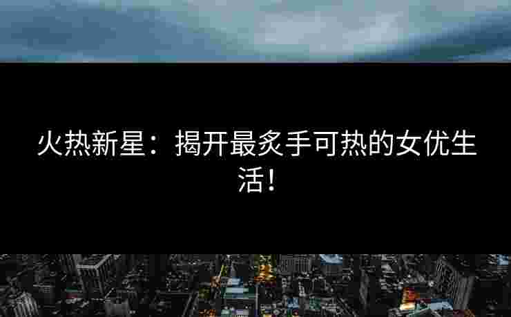 火热新星：揭开最炙手可热的女优生活！