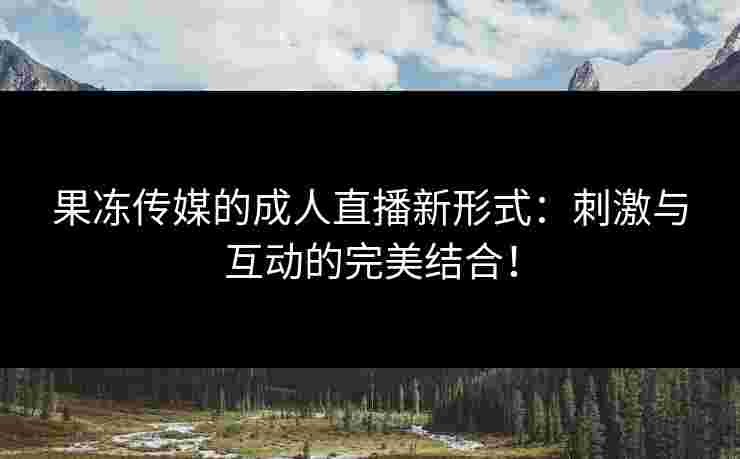 果冻传媒的成人直播新形式：刺激与互动的完美结合！