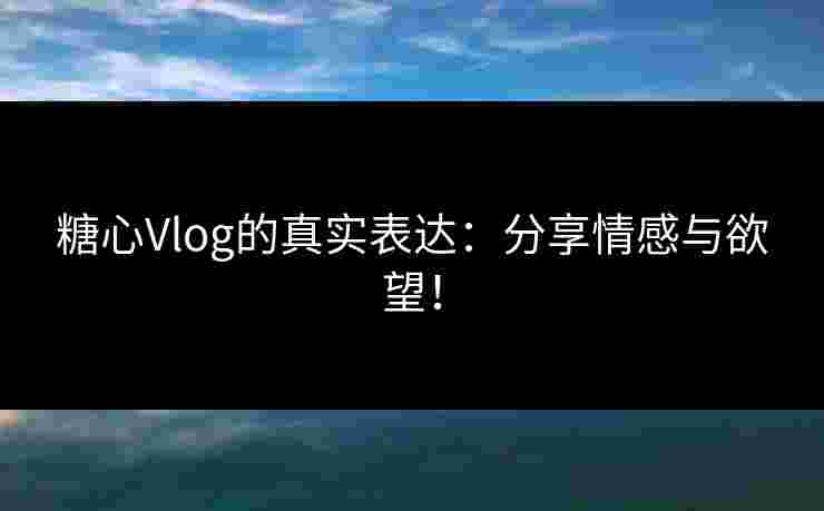 糖心Vlog的真实表达：分享情感与欲望！