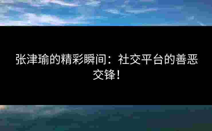 张津瑜的精彩瞬间：社交平台的善恶交锋！