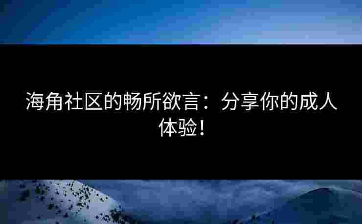 海角社区的畅所欲言：分享你的成人体验！