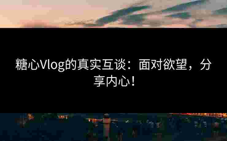 糖心Vlog的真实互谈：面对欲望，分享内心！