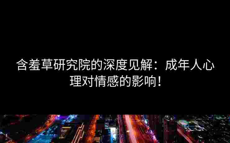 含羞草研究院的深度见解：成年人心理对情感的影响！