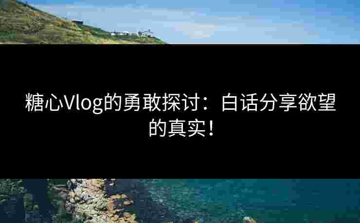 糖心Vlog的勇敢探讨：白话分享欲望的真实！