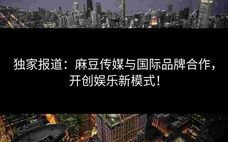 独家报道：麻豆传媒与国际品牌合作，开创娱乐新模式！