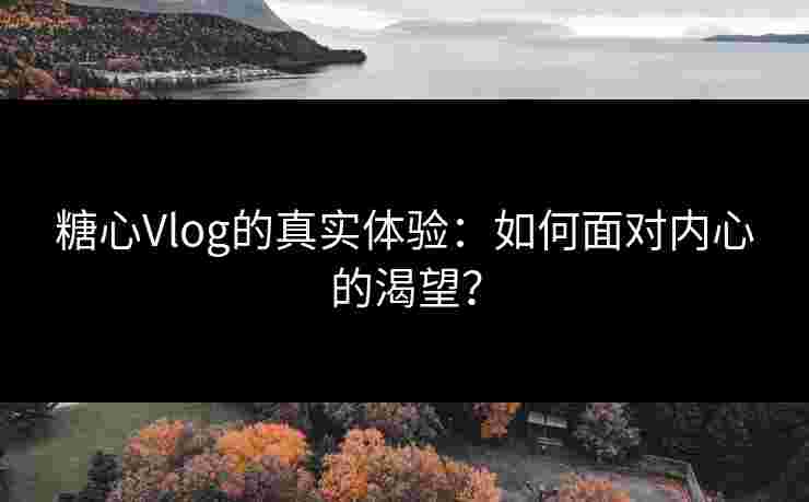 糖心Vlog的真实体验：如何面对内心的渴望？