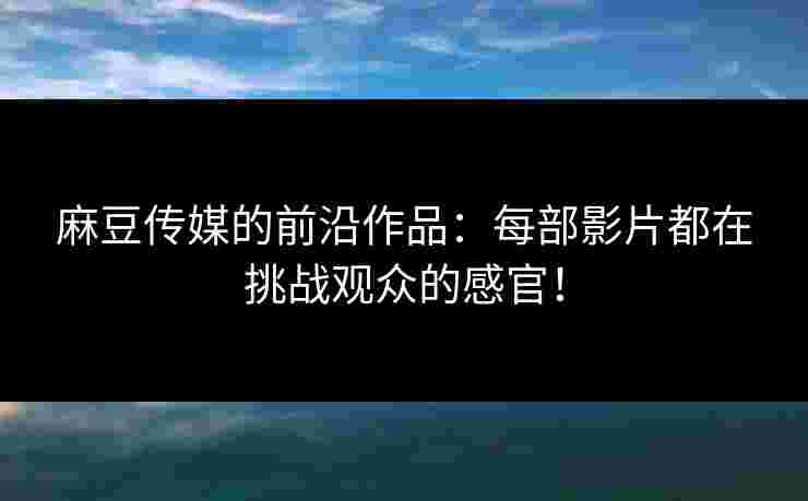 麻豆传媒的前沿作品：每部影片都在挑战观众的感官！