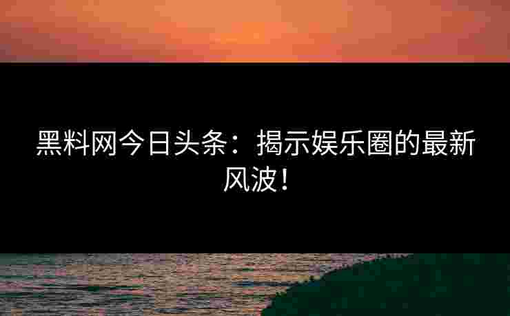 黑料网今日头条：揭示娱乐圈的最新风波！