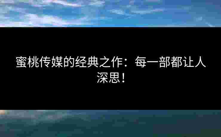 蜜桃传媒的经典之作：每一部都让人深思！