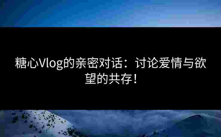 糖心Vlog的亲密对话：讨论爱情与欲望的共存！