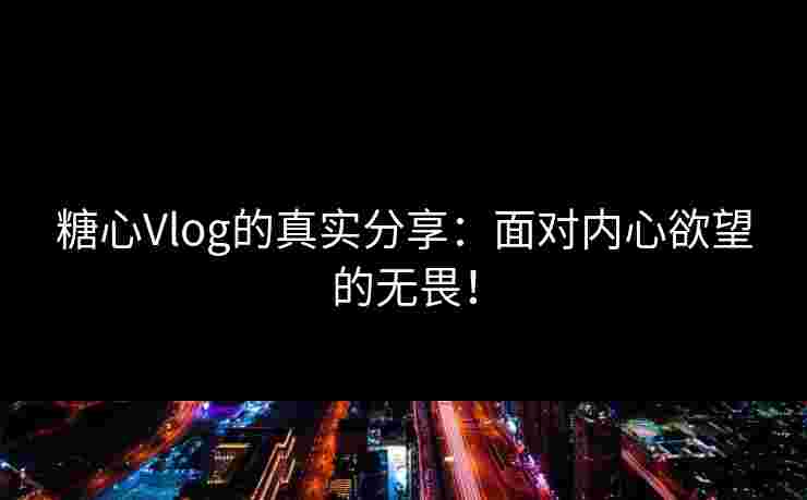 糖心Vlog的真实分享：面对内心欲望的无畏！